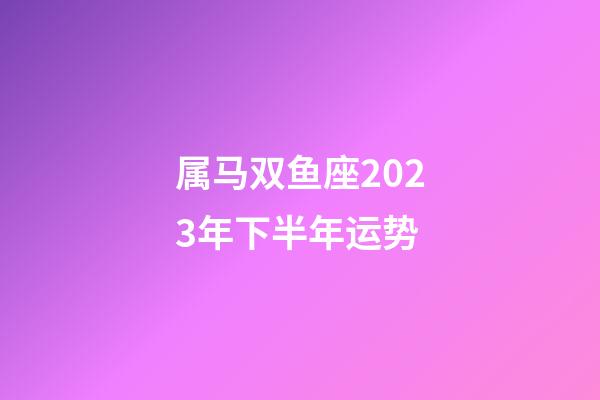 属马双鱼座2023年下半年运势-第1张-星座运势-玄机派