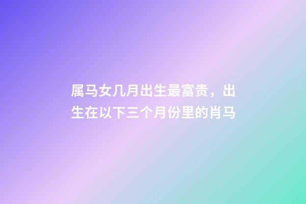 属马女几月出生最富贵，出生在以下三个月份里的肖马-第1张-观点-玄机派