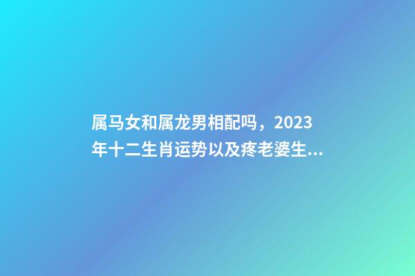 属马女和属龙男相配吗，2023年十二生肖运势以及疼老婆生肖和旺夫生肖大全-第1张-观点-玄机派