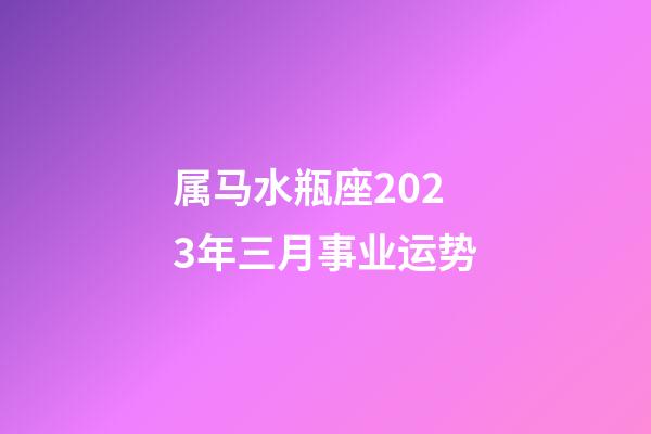 属马水瓶座2023年三月事业运势-第1张-星座运势-玄机派