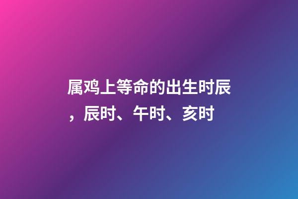 属鸡上等命的出生时辰，辰时、午时、亥时