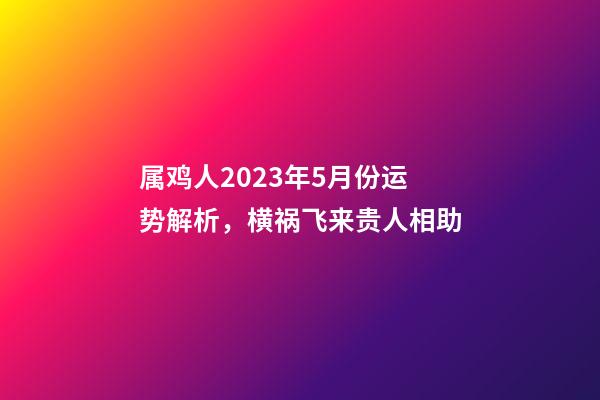 属鸡人2023年5月份运势解析，横祸飞来贵人相助