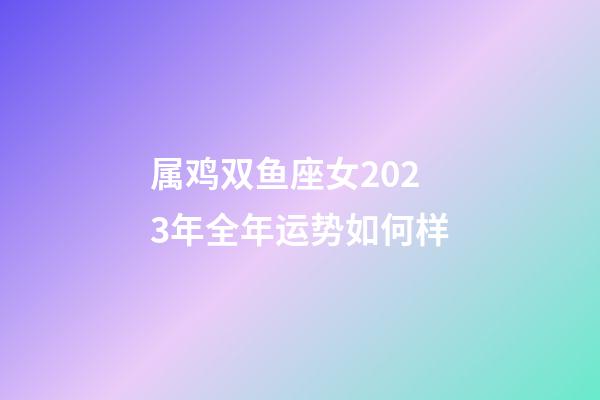 属鸡双鱼座女2023年全年运势如何样-第1张-星座运势-玄机派