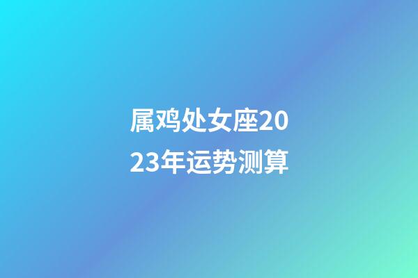 属鸡处女座2023年运势测算