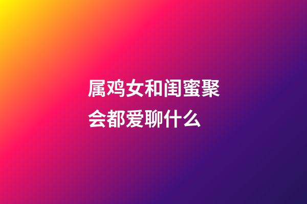 属鸡女和闺蜜聚会都爱聊什么