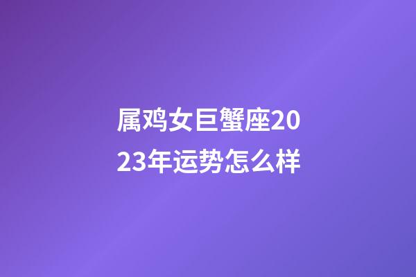 属鸡女巨蟹座2023年运势怎么样-第1张-星座运势-玄机派