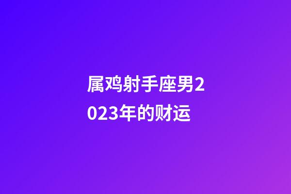 属鸡射手座男2023年的财运