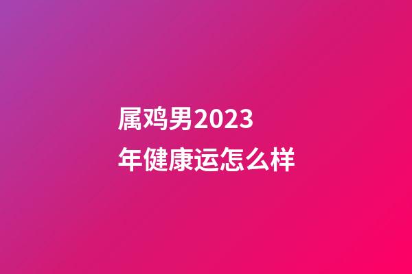 属鸡男2023年健康运怎么样