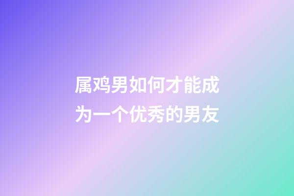 属鸡男如何才能成为一个优秀的男友