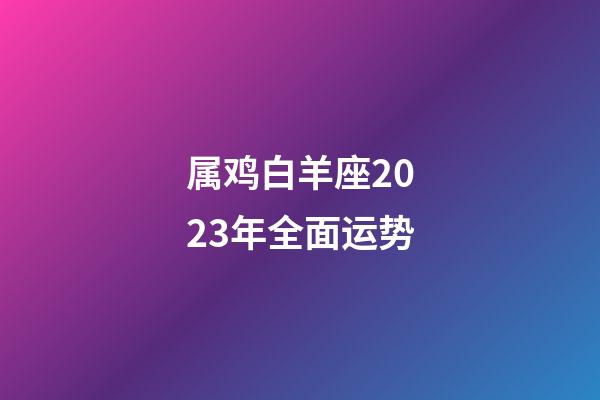 属鸡白羊座2023年全面运势-第1张-星座运势-玄机派