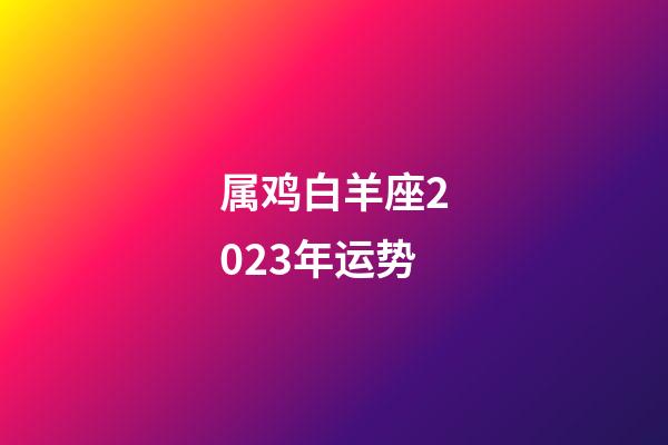 属鸡白羊座2023年运势-第1张-星座运势-玄机派