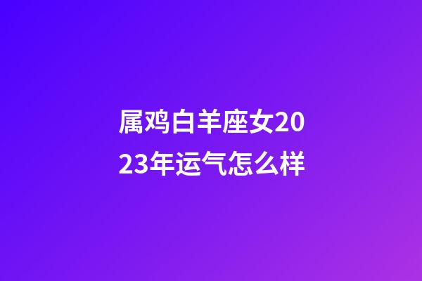 属鸡白羊座女2023年运气怎么样-第1张-星座运势-玄机派