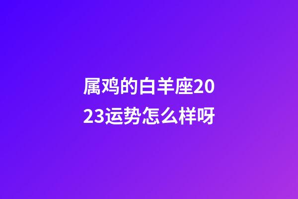 属鸡的白羊座2023运势怎么样呀-第1张-星座运势-玄机派