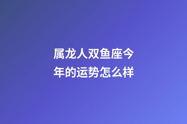 属龙人双鱼座今年的运势怎么样