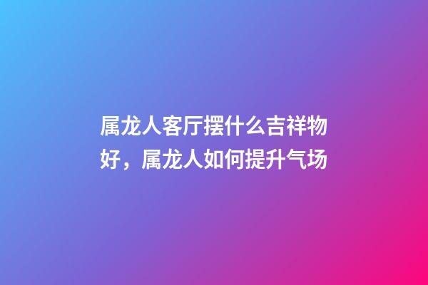 属龙人客厅摆什么吉祥物好，属龙人如何提升气场