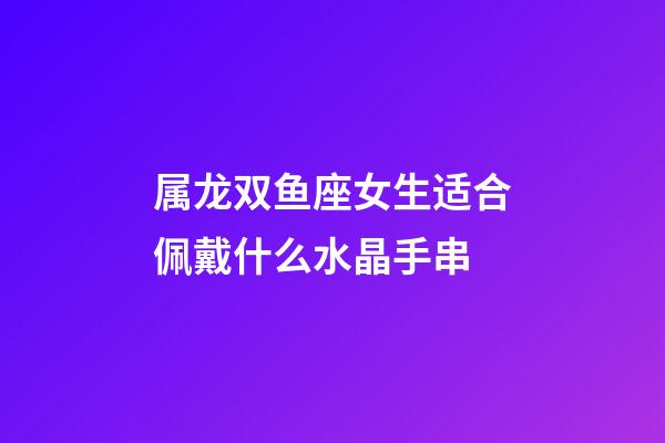 属龙双鱼座女生适合佩戴什么水晶手串-第1张-星座运势-玄机派