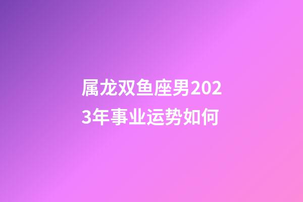 属龙双鱼座男2023年事业运势如何