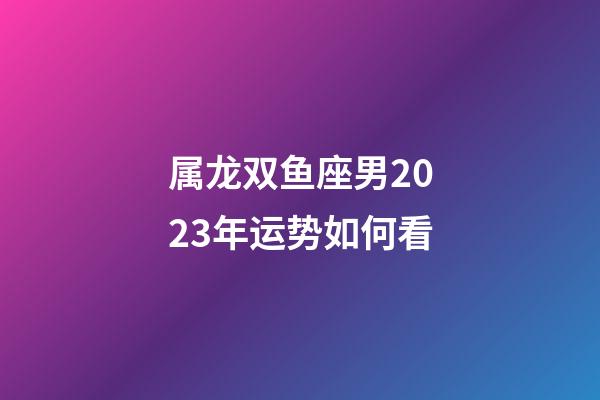 属龙双鱼座男2023年运势如何看-第1张-星座运势-玄机派