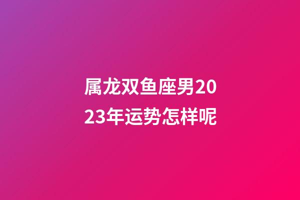 属龙双鱼座男2023年运势怎样呢-第1张-星座运势-玄机派