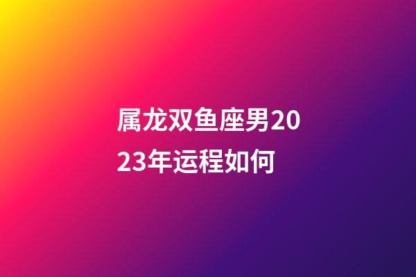 属龙双鱼座男2023年运程如何-第1张-星座运势-玄机派