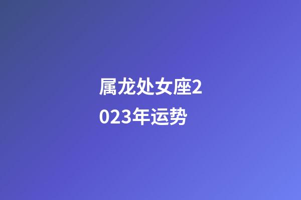 属龙处女座2023年运势-第1张-星座运势-玄机派