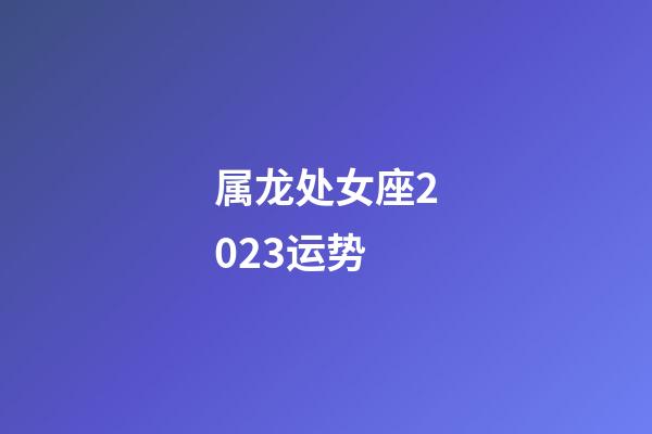 属龙处女座2023运势-第1张-星座运势-玄机派