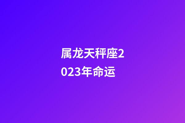 属龙天秤座2023年命运-第1张-星座运势-玄机派