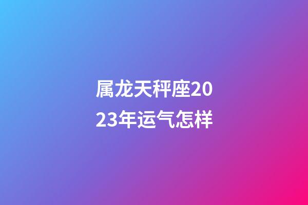 属龙天秤座2023年运气怎样-第1张-星座运势-玄机派