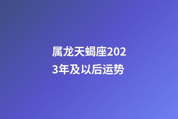 属龙天蝎座2023年及以后运势-第1张-星座运势-玄机派