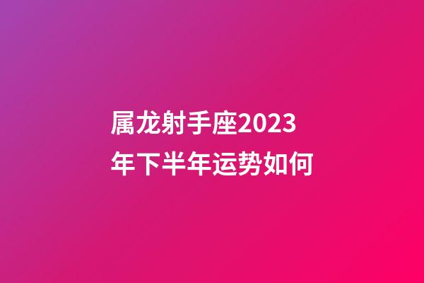 属龙射手座2023年下半年运势如何-第1张-星座运势-玄机派