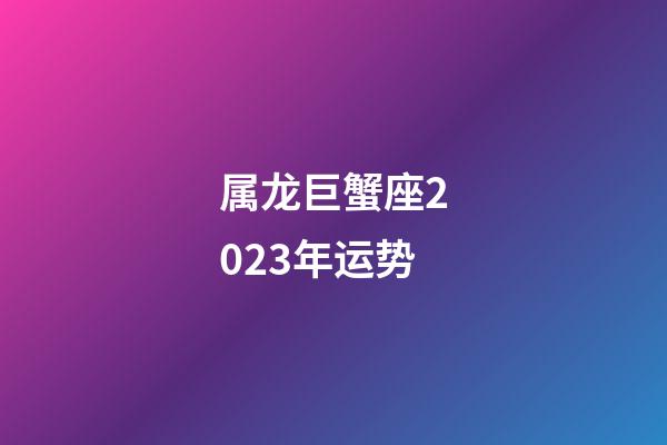 属龙巨蟹座2023年运势-第1张-星座运势-玄机派