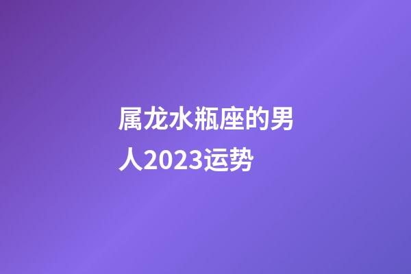 属龙水瓶座的男人2023运势-第1张-星座运势-玄机派