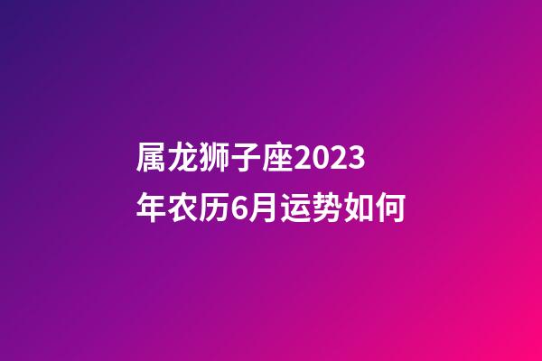 属龙狮子座2023年农历6月运势如何-第1张-星座运势-玄机派