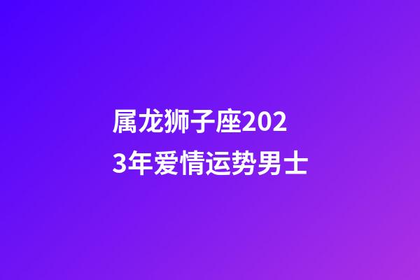 属龙狮子座2023年爱情运势男士-第1张-星座运势-玄机派