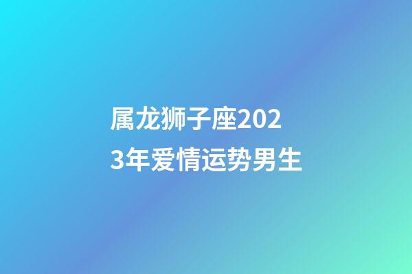 属龙狮子座2023年爱情运势男生-第1张-星座运势-玄机派