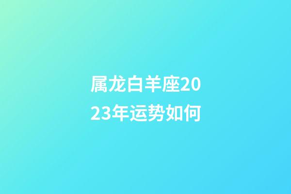 属龙白羊座2023年运势如何-第1张-星座运势-玄机派