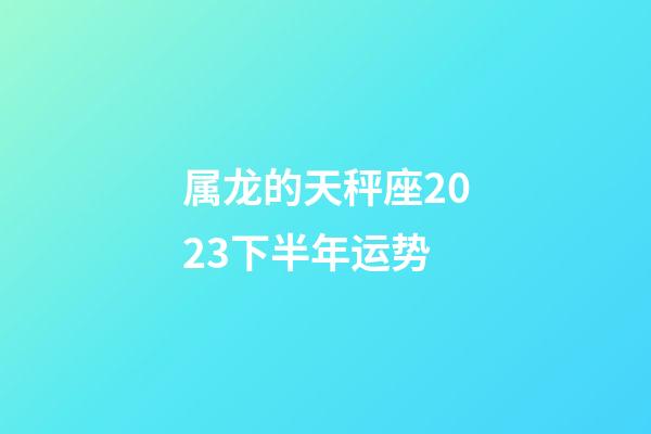 属龙的天秤座2023下半年运势-第1张-星座运势-玄机派