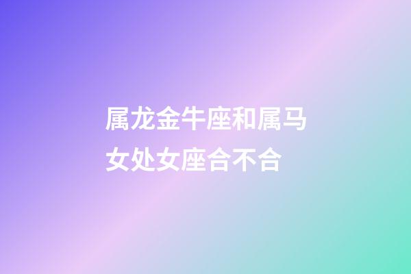 属龙金牛座和属马女处女座合不合-第1张-星座运势-玄机派