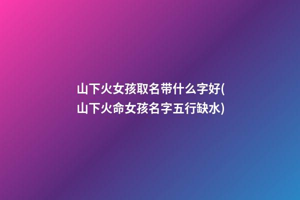 山下火女孩取名带什么字好(山下火命女孩名字五行缺水)