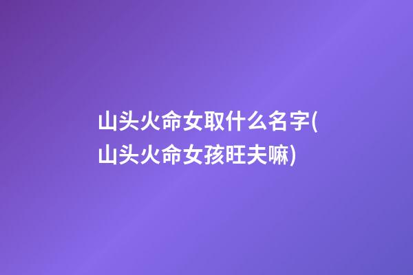 山头火命女取什么名字(山头火命女孩旺夫嘛)