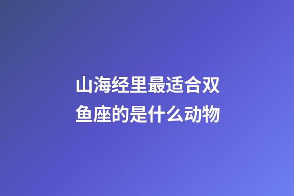 山海经里最适合双鱼座的是什么动物