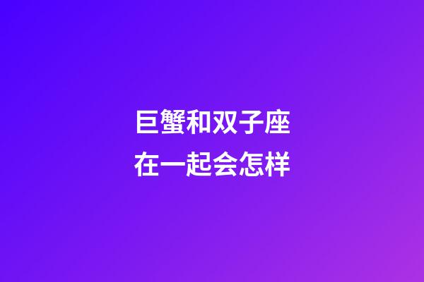 巨蟹和双子座在一起会怎样-第1张-星座运势-玄机派