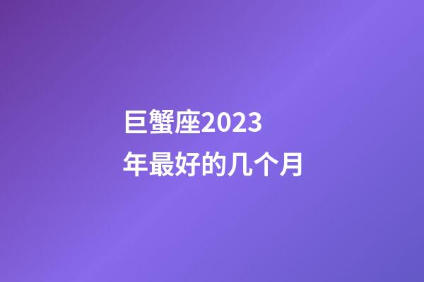 巨蟹座2023年最好的几个月-第1张-星座运势-玄机派