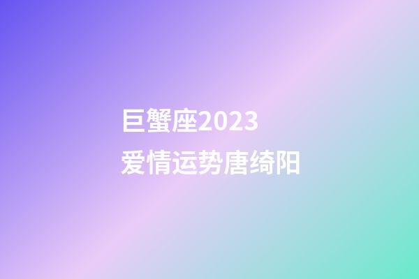 巨蟹座2023爱情运势唐绮阳