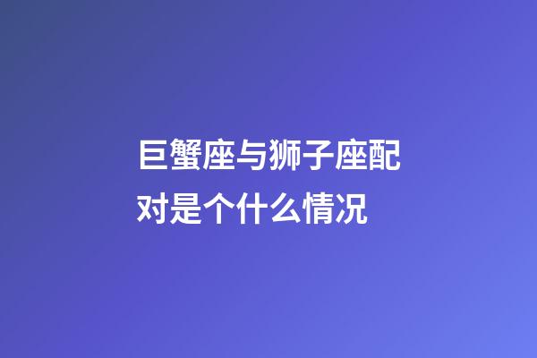 巨蟹座与狮子座配对是个什么情况-第1张-星座运势-玄机派