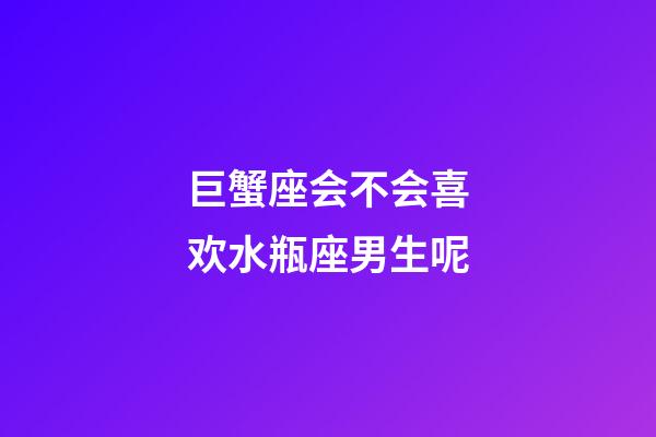 巨蟹座会不会喜欢水瓶座男生呢-第1张-星座运势-玄机派