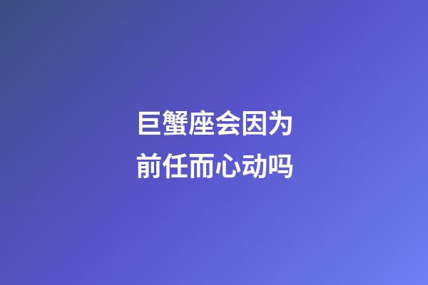 巨蟹座会因为前任而心动吗-第1张-星座运势-玄机派