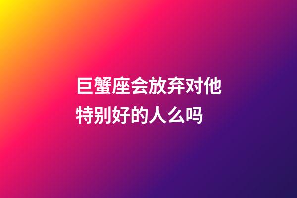 巨蟹座会放弃对他特别好的人么吗-第1张-星座运势-玄机派