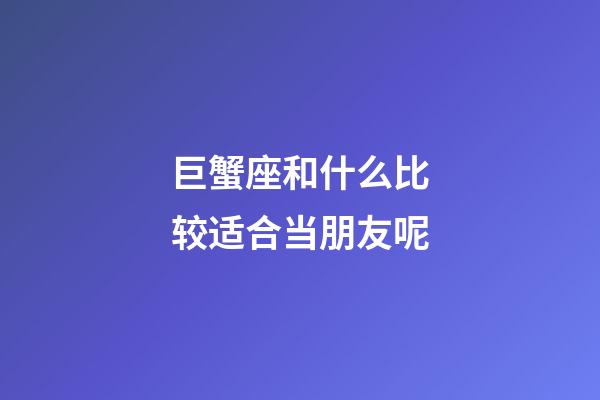 巨蟹座和什么比较适合当朋友呢-第1张-星座运势-玄机派