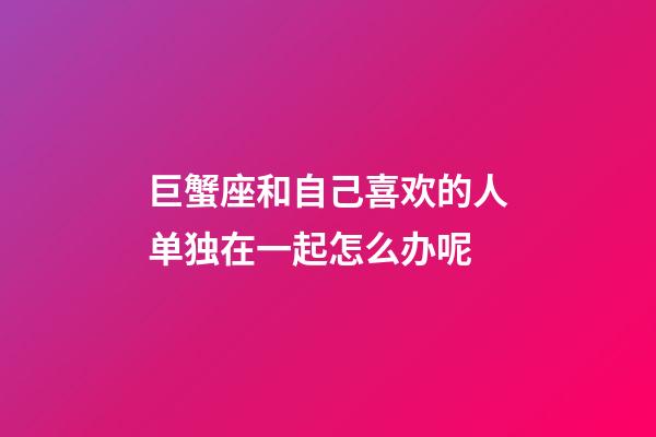 巨蟹座和自己喜欢的人单独在一起怎么办呢